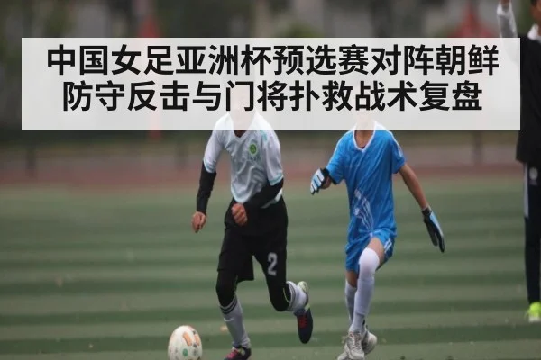 中国女足亚洲杯预选赛对阵朝鲜防守反击与门将扑救战术复盘