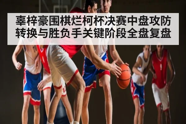 辜梓豪围棋烂柯杯决赛中盘攻防转换与胜负手关键阶段全盘复盘
