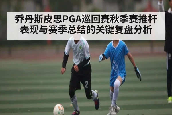 乔丹斯皮思PGA巡回赛秋季赛推杆表现与赛季总结的关键复盘分析